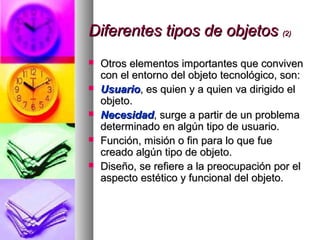 Diferentes tipos de objetosDiferentes tipos de objetos (2)(2)
 Otros elementos importantes que convivenOtros elementos importantes que conviven
con el entorno del objeto tecnológico, son:con el entorno del objeto tecnológico, son:
 UsuarioUsuario, es quien y a quien va dirigido el, es quien y a quien va dirigido el
objeto.objeto.
 NecesidadNecesidad, surge a partir de un problema, surge a partir de un problema
determinado en algún tipo de usuario.determinado en algún tipo de usuario.
 Función, misión o fin para lo que fueFunción, misión o fin para lo que fue
creado algún tipo de objeto.creado algún tipo de objeto.
 Diseño, se refiere a la preocupación por elDiseño, se refiere a la preocupación por el
aspecto estético y funcional del objeto.aspecto estético y funcional del objeto.
 