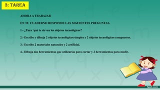 AHORAA TRABAJAR
EN TU CUADERNO RESPONDE LAS SIGUIENTES PREGUNTAS.
1.- ¿Para ´qué te sirven los objetos tecnológicos?
2.- Escribe y dibuja 2 objetos tecnológicos simples y 2 objetos tecnológicos compuestos.
3.- Escribe 2 materiales naturales y 2 artificial.
4.- Dibuja dos herramientas que utilizarías para cortar y 2 herramientas para medir.
3: TAREA
 