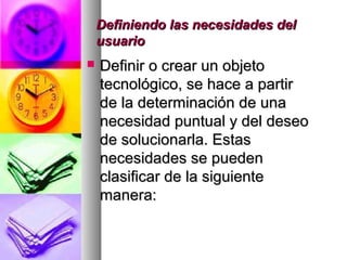 Definiendo las necesidades delDefiniendo las necesidades del
usuariousuario
 Definir o crear un objetoDefinir o crear un objeto
tecnológico, se hace a partirtecnológico, se hace a partir
de la determinación de unade la determinación de una
necesidad puntual y del deseonecesidad puntual y del deseo
de solucionarla. Estasde solucionarla. Estas
necesidades se puedennecesidades se pueden
clasificar de la siguienteclasificar de la siguiente
manera:manera:
 
