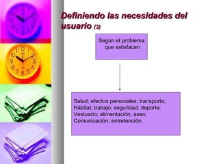 Definiendo las necesidades delDefiniendo las necesidades del
usuariousuario (3)(3)
Según el problema
que satisfacen
Salud; efectos personales; transporte;
Hábitat; trabajo; seguridad; deporte;
Vestuario; alimentación; aseo;
Comunicación; entretención.
 