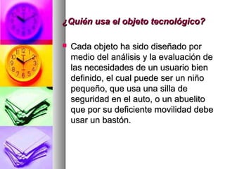 ¿Quién usa el objeto tecnológico?¿Quién usa el objeto tecnológico?
 Cada objeto ha sido diseñado porCada objeto ha sido diseñado por
medio del análisis y la evaluación demedio del análisis y la evaluación de
las necesidades de un usuario bienlas necesidades de un usuario bien
definido, el cual puede ser un niñodefinido, el cual puede ser un niño
pequeño, que usa una silla depequeño, que usa una silla de
seguridad en el auto, o un abuelitoseguridad en el auto, o un abuelito
que por su deficiente movilidad debeque por su deficiente movilidad debe
usar un bastón.usar un bastón.
 
