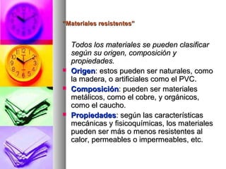 ““Materiales resistentes”Materiales resistentes”
Todos los materiales se pueden clasificarTodos los materiales se pueden clasificar
según su origen, composición ysegún su origen, composición y
propiedades.propiedades.
 OrigenOrigen: estos pueden ser naturales, como: estos pueden ser naturales, como
la madera, o artificiales como el PVC.la madera, o artificiales como el PVC.
 ComposiciónComposición: pueden ser materiales: pueden ser materiales
metálicos, como el cobre, y orgánicos,metálicos, como el cobre, y orgánicos,
como el caucho.como el caucho.
 PropiedadesPropiedades: según las características: según las características
mecánicas y fisicoquímicas, los materialesmecánicas y fisicoquímicas, los materiales
pueden ser más o menos resistentes alpueden ser más o menos resistentes al
calor, permeables o impermeables, etc.calor, permeables o impermeables, etc.
 