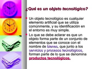 ¿Qué es un objeto tecnológico?¿Qué es un objeto tecnológico?
 Un objeto tecnológico es cualquierUn objeto tecnológico es cualquier
elemento artificial que se utilizaelemento artificial que se utiliza
comúnmente, y su identificación encomúnmente, y su identificación en
el entorno es muy simple.el entorno es muy simple.
 Lo que se debe aclarar es que unLo que se debe aclarar es que un
objeto forma parte de un conjunto deobjeto forma parte de un conjunto de
elementos que se conoce con elelementos que se conoce con el
nombre denombre de bienesbienes, que junto a los, que junto a los
servicios y procesos tecnológicos,servicios y procesos tecnológicos,
forman parte de lo que se denominaforman parte de lo que se denomina
productos tecnológicos.productos tecnológicos.
 