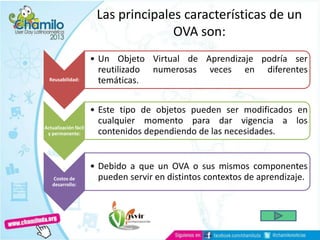 Las principales características de un
OVA son:
Reusabilidad:
• Un Objeto Virtual de Aprendizaje podría ser
reutilizado numerosas veces en diferentes
temáticas.
Actualización fácil
y permanente:
• Este tipo de objetos pueden ser modificados en
cualquier momento para dar vigencia a los
contenidos dependiendo de las necesidades.
Costos de
desarrollo:
• Debido a que un OVA o sus mismos componentes
pueden servir en distintos contextos de aprendizaje.
 