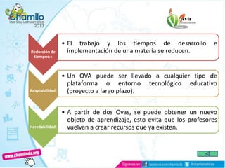 Reducción de
tiempos: :
• El trabajo y los tiempos de desarrollo e
implementación de una materia se reducen.
Adaptabilidad:
• Un OVA puede ser llevado a cualquier tipo de
plataforma o entorno tecnológico educativo
(proyecto a largo plazo).
Heredabilidad:
• A partir de dos Ovas, se puede obtener un nuevo
objeto de aprendizaje, esto evita que los profesores
vuelvan a crear recursos que ya existen.
 