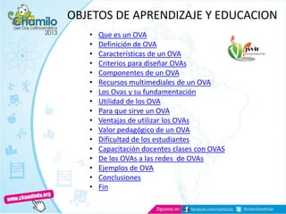 OBJETOS DE APRENDIZAJE Y EDUCACION
• Que es un OVA
• Definición de OVA
• Características de un OVA
• Criterios para diseñar OVAs
• Componentes de un OVA
• Recursos multimediales de un OVA
• Los Ovas y su fundamentación
• Utilidad de los OVA
• Para que sirve un OVA
• Ventajas de utilizar los OVAs
• Valor pedagógico de un OVA
• Dificultad de los estudiantes
• Capacitación docentes clases con OVAS
• De los OVAs a las redes de OVAs
• Ejemplos de OVA
• Conclusiones
• Fin
 