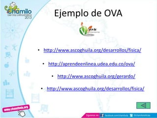 Ejemplo de OVA
• http://www.ascoghuila.org/desarrollos/fisica/
• http://aprendeenlinea.udea.edu.co/ova/
• http://www.ascoghuila.org/gerardo/
• http://www.ascoghuila.org/desarrollos/fisica/
 