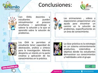 Conclusiones:
Con OVAs docentes y
estudiantes pueden
retroalimentar el proceso
enseñanza – aprendizaje y
valorar la solución y lo que se
aprendió sobre la solución de
problemas.
Las animaciones , videos y
exposiciones proporcionan una
ayuda para encontrar un
camino en la solución de
problemas, específicamente en
un área de conocimiento.
Los OVA le permiten al
estudiante tener capacidad de
abstracción, análisis y síntesis
para la investigación. Además
despierta un interés en la parte
creativa y aplicación de los
conocimientos en la práctica.
La clase práctica es la estrategia
en un sistema eminentemente
productivo, sistemático y
objetivo donde los estudiantes
demuestran sus conocimientos
y habilidades ante el grupo
 