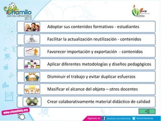 Adoptar sus contenidos formativos - estudiantes
Facilitar la actualización reutilización - contenidos
Favorecer importación y exportación - contenidos
Aplicar diferentes metodologías y diseños pedagógicos
Disminuir el trabajo y evitar duplicar esfuerzos
Masificar el alcance del objeto – otros docentes
Crear colaborativamente material didáctico de calidad
 