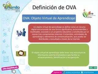OVA: Objeto Virtual de Aprendizaje
Un objeto virtual de aprendizaje se define como un recurso
digital estructurado de una forma significativa, autocontenible y
reutilizable, asociado a un propósito educativo y constituido por al
menos tres componentes internos: Contenidos, actividades de
aprendizaje y elementos de contextualización, que pueda ser
distribuido y consultado a través de la Internet.
El objeto virtual de aprendizaje debe tener una estructura de
información externa (metadatos) que facilite su
almacenamiento, identificación y recuperación.
Definición de OVA
 
