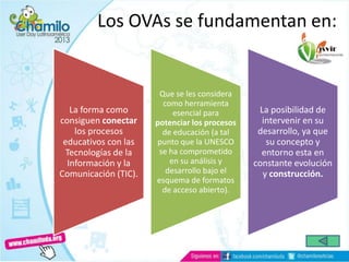 Los OVAs se fundamentan en:
La forma como
consiguen conectar
los procesos
educativos con las
Tecnologías de la
Información y la
Comunicación (TIC).
Que se les considera
como herramienta
esencial para
potenciar los procesos
de educación (a tal
punto que la UNESCO
se ha comprometido
en su análisis y
desarrollo bajo el
esquema de formatos
de acceso abierto).
La posibilidad de
intervenir en su
desarrollo, ya que
su concepto y
entorno esta en
constante evolución
y construcción.
 