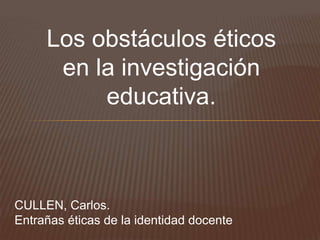 Los obstáculos éticos
      en la investigación
          educativa.



CULLEN, Carlos.
Entrañas éticas de la identidad docente
 