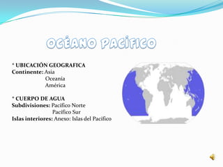 * UBICACIÓN GEOGRAFICA
Continente: Asia
            Oceanía
            América

* CUERPO DE AGUA
Subdivisiones: Pacífico Norte
                 Pacífico Sur
Islas interiores: Anexo: Islas del Pacífico
 