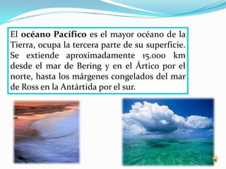 El océano Pacífico es el mayor océano de la
Tierra, ocupa la tercera parte de su superficie.
Se extiende aproximadamente 15.000 km
desde el mar de Bering y en el Ártico por el
norte, hasta los márgenes congelados del mar
de Ross en la Antártida por el sur.
 