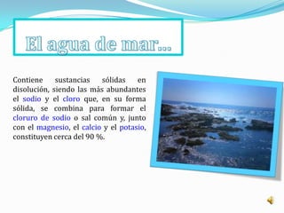 Contiene     sustancias   sólidas    en
disolución, siendo las más abundantes
el sodio y el cloro que, en su forma
sólida, se combina para formar el
cloruro de sodio o sal común y, junto
con el magnesio, el calcio y el potasio,
constituyen cerca del 90 %.
 
