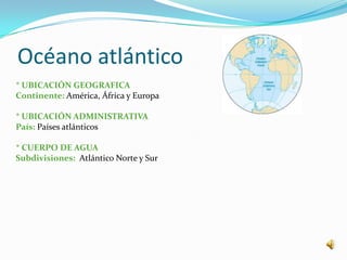 Océano atlántico
* UBICACIÓN GEOGRAFICA
Continente: América, África y Europa

* UBICACIÓN ADMINISTRATIVA
País: Países atlánticos

* CUERPO DE AGUA
Subdivisiones: Atlántico Norte y Sur
 