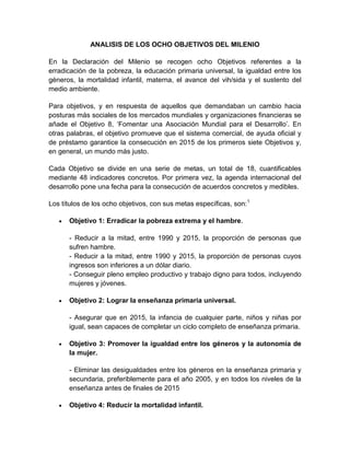 ANALISIS DE LOS OCHO OBJETIVOS DEL MILENIO En la Declaración del Milenio se recogen ocho Objetivos referentes a la erradicación de la pobreza, la educación primaria universal, la igualdad entre los géneros, la mortalidad infantil, materna, el avance del vih/sida y el sustento del medio ambiente. Para objetivos, y en respuesta de aquellos que demandaban un cambio hacia posturas más sociales de los mercados mundiales y organizaciones financieras se añade el Objetivo 8, ‘Fomentar una Asociación Mundial para el Desarrollo’. En otras palabras, el objetivo promueve que el sistema comercial, de ayuda oficial y de préstamo garantice la consecución en 2015 de los primeros siete Objetivos y, en general, un mundo más justo. Cada Objetivo se divide en una serie de metas, un total de 18, cuantificables mediante 48 indicadores concretos. Por primera vez, la agenda internacional del desarrollo pone una fecha para la consecución de acuerdos concretos y medibles. Los títulos de los ocho objetivos, con sus metas específicas, son:[1] Objetivo 1: Erradicar la pobreza extrema y el hambre.  - Reducir a la mitad, entre 1990 y 2015, la proporción de personas que sufren hambre.  - Reducir a la mitad, entre 1990 y 2015, la proporción de personas cuyos ingresos son inferiores a un dólar diario.  - Conseguir pleno empleo productivo y trabajo digno para todos, incluyendo mujeres y jóvenes.  Objetivo 2: Lograr la enseñanza primaria universal.  - Asegurar que en 2015, la infancia de cualquier parte, niños y niñas por igual, sean capaces de completar un ciclo completo de enseñanza primaria.  Objetivo 3: Promover la igualdad entre los géneros y la autonomía de la mujer.  - Eliminar las desigualdades entre los géneros en la enseñanza primaria y secundaria, preferiblemente para el año 2005, y en todos los niveles de la enseñanza antes de finales de 2015  Objetivo 4: Reducir la mortalidad infantil.  - Reducir en dos terceras partes, entre 1990 y 2015, la mortalidad de niños menores de cinco años.  Objetivo 5: Mejorar la salud materna  - Reducir en tres cuartas partes, entre 1990 y 2015, la mortalidad materna.  Objetivo 6: Combatir el VIH/SIDA, el paludismo y otras enfermedades.  - Haber detenido y comenzado a reducir la propagación del VIH/SIDA en 2015.  - Lograr, para 2010, el acceso universal al tratamiento del VIH/SIDA de todas las personas que lo necesiten.  - Haber detenido y comenzado a reducir, en 2015, la incidencia de la malaria y otras enfermedades graves  Objetivo 7: Garantizar el sustento del medio ambiente.  - Incorporar los principios del desarrollo sostenible en las políticas y los programas nacionales y reducir la pérdida de recursos del medio ambiente.  - Haber reducido y haber ralentizado considerablemente la pérdida de diversidad biológica en 2010.  - Reducir a la mitad, para 2015, la proporción de personas sin acceso sostenible al agua potable y a servicios básicos de saneamiento.  - Haber mejorado considerablemente, en 2020, la vida de al menos 100 millones de habitantes de barrios marginales.  Objetivo 8: Fomentar una asociación mundial para el desarrollo.  - Desarrollar aún más un sistema comercial y financiero abierto, basado en normas, previsible y no discriminatorio.  - Atender las necesidades especiales de los países menos adelantados.  - Atender las necesidades especiales de los países en desarrollo sin litoral y los pequeños Estados insulares en desarrollo (mediante el Programa de Acción para el desarrollo sostenible de los pequeños Estados insulares en desarrollo y los resultados del vigésimo segundo período extraordinario de sesiones de la Asamblea General).  - Encarar de manera integral los problemas de la deuda de los países en desarrollo con medidas nacionales e internacionales para que la deuda sea sostenible a largo plazo.  - En cooperación con las empresas farmacéuticas, proporcionar acceso a los medicamentos esenciales en los países en desarrollo a precios asequibles.  - En cooperación con el sector privado, dar acceso a los beneficios de las nuevas tecnologías, especialmente las de la información y las comunicaciones.  El único objetivo que no está marcado por ningún plazo es el octavo, lo que para muchos significa que ya debería estar cumpliéndose REYNA ESTELA PEREZ ROMERO 