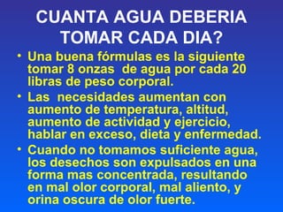 CUANTA AGUA DEBERIA
TOMAR CADA DIA?
• Una buena fórmulas es la siguiente
tomar 8 onzas de agua por cada 20
libras de peso corporal.
• Las necesidades aumentan con
aumento de temperatura, altitud,
aumento de actividad y ejercicio,
hablar en exceso, dieta y enfermedad.
• Cuando no tomamos suficiente agua,
los desechos son expulsados en una
forma mas concentrada, resultando
en mal olor corporal, mal aliento, y
orina oscura de olor fuerte.
 