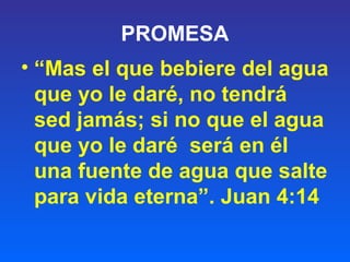 PROMESA
• “Mas el que bebiere del agua
que yo le daré, no tendrá
sed jamás; si no que el agua
que yo le daré será en él
una fuente de agua que salte
para vida eterna”. Juan 4:14
 