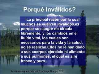 Porqué Inválidos?
“La principal razón por la cual
muchos se vuelven inválidos es
porque su sangre no circula
libremente, y los cambios en el
fluído vital, los cuales son
necesarios para la vida y la salud,
no se realizan.Ellos no le han dado
a sus cuerpos ejercicio ni alimento
a sus pulmones, el cual es aire
fresco y puro.
Testimonios para la IglesiaV olumen Dos, pg. 525.Testimonios para la IglesiaV olumen Dos, pg. 525.
 