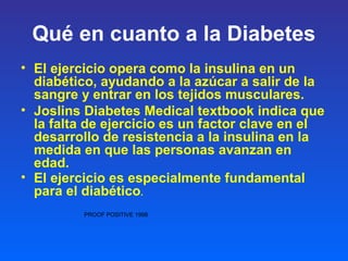 Qué en cuanto a la Diabetes
• El ejercicio opera como la insulina en un
diabético, ayudando a la azúcar a salir de la
sangre y entrar en los tejidos musculares.
• Joslins Diabetes Medical textbook indica que
la falta de ejercicio es un factor clave en el
desarrollo de resistencia a la insulina en la
medida en que las personas avanzan en
edad.
• El ejercicio es especialmente fundamental
para el diabético.
PROOF POSITIVE 1998
 
