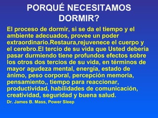 PORQUÉ NECESITAMOS
DORMIR?
El proceso de dormir, si se da el tiempo y el
ambiente adecuados, provee un poder
extraordinario.Restaura,rejuvenece el cuerpo y
el cerebro.El tercio de su vida que Usted debería
pasar durmiendo tiene profundos efectos sobre
los otros dos tercios de su vida, en términos de
mayor agudeza mental, energía, estado de
ánimo, peso corporal, percepción memoria,
pensamiento,, tiempo para reaccionar,
productividad, habilidades de comunicación,
creatividad, seguridad y buena salud.
Dr. James B. Mass, Power Sleep
 