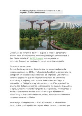 BCSD Portugal y Porto Business School se unen en un
programa de educación ejecutiva
Ginebra, 21 de noviembre de 2016: Expuso la línea de pensamiento
anterior en un artículo reciente publicado por la organización socia de la
Red Global de WBCSD, BCSD Portugal , que se publicó en
portugués. Encuentra a continuación los extractos clave en inglés.
El papel de las empresas
Aunque, fundamentalmente, dependerá de los gobiernos abordar la
implementación de los ODS a nivel nacional, los objetivos simplemente no
se lograrán sin una acción significativa de las empresas. Las empresas
tienen un papel clave que desempeñar como motor del crecimiento
económico y el empleo y una fuente de financiación, tecnología e
innovación. Un 2030 próspero y compatible con los SDG dependerá en
gran medida de las innovaciones en áreas como las ciudades disponibles,
la agricultura climáticamente inteligente, la energía limpia y la mejora de la
medicina y la atención médica, todas las áreas que dependen del
dinamismo y la financiación del sector privado. en estrecha colaboración
con gobiernos y comunidades.
Sin embargo, los negocios no pueden actuar solos. El éxito también
dependerá de que los gobiernos regulen a favor de esta innovación, que
 