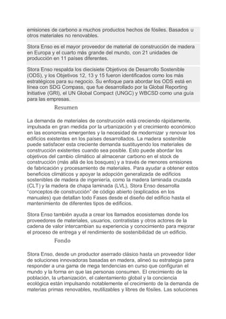 emisiones de carbono a muchos productos hechos de fósiles. Basados u
otros materiales no renovables.
Stora Enso es el mayor proveedor de material de construcción de madera
en Europa y el cuarto más grande del mundo, con 21 unidades de
producción en 11 países diferentes.
Stora Enso respalda los diecisiete Objetivos de Desarrollo Sostenible
(ODS), y los Objetivos 12, 13 y 15 fueron identificados como los más
estratégicos para su negocio. Su enfoque para abordar los ODS está en
línea con SDG Compass, que fue desarrollado por la Global Reporting
Initiative (GRI), el UN Global Compact (UNGC) y WBCSD como una guía
para las empresas.
Resumen
La demanda de materiales de construcción está creciendo rápidamente,
impulsada en gran medida por la urbanización y el crecimiento económico
en las economías emergentes y la necesidad de modernizar y renovar los
edificios existentes en los países desarrollados. La madera sostenible
puede satisfacer esta creciente demanda sustituyendo los materiales de
construcción existentes cuando sea posible. Esto puede abordar los
objetivos del cambio climático al almacenar carbono en el stock de
construcción (más allá de los bosques) y a través de menores emisiones
de fabricación y procesamiento de materiales. Para ayudar a obtener estos
beneficios climáticos y apoyar la adopción generalizada de edificios
sostenibles de madera de ingeniería, como la madera laminada cruzada
(CLT) y la madera de chapa laminada (LVL), Stora Enso desarrolla
“conceptos de construcción” de código abierto (explicados en los
manuales) que detallan todo Fases desde el diseño del edificio hasta el
mantenimiento de diferentes tipos de edificios.
Stora Enso también ayuda a crear los llamados ecosistemas donde los
proveedores de materiales, usuarios, contratistas y otros actores de la
cadena de valor intercambian su experiencia y conocimiento para mejorar
el proceso de entrega y el rendimiento de sostenibilidad de un edificio.
Fondo
Stora Enso, desde un productor aserrado clásico hasta un proveedor líder
de soluciones innovadoras basadas en madera, alineó su estrategia para
responder a una gama de mega tendencias en curso que configuran el
mundo y la forma en que las personas consumen. El crecimiento de la
población, la urbanización, el calentamiento global y la conciencia
ecológica están impulsando notablemente el crecimiento de la demanda de
materias primas renovables, reutilizables y libres de fósiles. Las soluciones
 