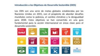 Introducción a los Objetivos de Desarrollo Sostenible (ODS)
Los ODS son una serie de metas globales establecidas por las
Naciones Unidas en 2015, con el propósito de abordar desafíos
mundiales como la pobreza, el cambio climático y la desigualdad
para 2030. Estos objetivos se han convertido en una guía
fundamental para la acción internacional en áreas clave para el
desarrollo sostenible.
 