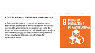 • ODS 9 - Industria, Innovación e Infraestructura
• Este objetivo busca construir infraestructuras
resilientes, promover la industrialización inclusiva y
sostenible, y fomentar la innovación. Se trata de
impulsar el desarrollo de tecnologías limpias, mejorar
la conectividad y garantizar un acceso equitativo a
infraestructuras básicas como transporte y
comunicaciones.
 