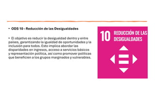 • ODS 10 - Reducción de las Desigualdades
• El objetivo es reducir la desigualdad dentro y entre
países, garantizando la igualdad de oportunidades y la
inclusión para todos. Esto implica abordar las
disparidades en ingresos, acceso a servicios básicos
y representación política, así como promover políticas
que beneficien a los grupos marginados y vulnerables.
 
