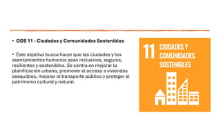 • ODS 11 - Ciudades y Comunidades Sostenibles
• Este objetivo busca hacer que las ciudades y los
asentamientos humanos sean inclusivos, seguros,
resilientes y sostenibles. Se centra en mejorar la
planificación urbana, promover el acceso a viviendas
asequibles, mejorar el transporte público y proteger el
patrimonio cultural y natural.
 