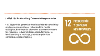 • ODS 12 - Producción y Consumo Responsables
• El objetivo es garantizar modalidades de consumo y
producción sostenibles, reduciendo la huella
ecológica. Esto implica promover el uso eficiente de
los recursos, reducir el desperdicio, fomentar la
reutilización y el reciclaje, y adoptar prácticas
comerciales responsables.
 
