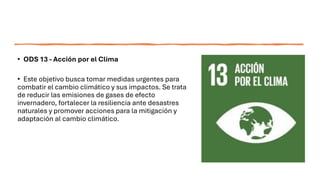 • ODS 13 - Acción por el Clima
• Este objetivo busca tomar medidas urgentes para
combatir el cambio climático y sus impactos. Se trata
de reducir las emisiones de gases de efecto
invernadero, fortalecer la resiliencia ante desastres
naturales y promover acciones para la mitigación y
adaptación al cambio climático.
 