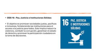 • ODS 16 - Paz, Justicia e Instituciones Sólidas
• El objetivo es promover sociedades justas, pacíficas
e inclusivas, fortaleciendo las instituciones para el
acceso a la justicia para todos. Esto implica reducir la
violencia, combatir la corrupción, garantizar el estado
de derecho y promover la participación ciudadana en
la toma de decisiones.
 
