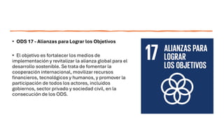 • ODS 17 - Alianzas para Lograr los Objetivos
• El objetivo es fortalecer los medios de
implementación y revitalizar la alianza global para el
desarrollo sostenible. Se trata de fomentar la
cooperación internacional, movilizar recursos
financieros, tecnológicos y humanos, y promover la
participación de todos los actores, incluidos
gobiernos, sector privado y sociedad civil, en la
consecución de los ODS.
 