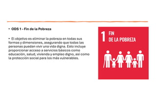 • ODS 1 - Fin de la Pobreza
• El objetivo es eliminar la pobreza en todas sus
formas y dimensiones, asegurando que todas las
personas puedan vivir una vida digna. Esto incluye
proporcionar acceso a servicios básicos como
educación, salud, vivienda y empleo digno, así como
la protección social para los más vulnerables.
 