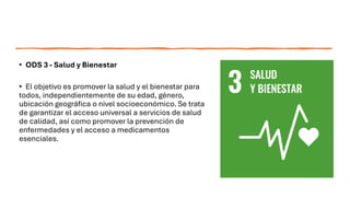 • ODS 3 - Salud y Bienestar
• El objetivo es promover la salud y el bienestar para
todos, independientemente de su edad, género,
ubicación geográfica o nivel socioeconómico. Se trata
de garantizar el acceso universal a servicios de salud
de calidad, así como promover la prevención de
enfermedades y el acceso a medicamentos
esenciales.
 