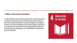 • ODS 4 - Educación de Calidad
• Este objetivo se centra en garantizar una educación
inclusiva, equitativa y de calidad para todos. Busca
promover oportunidades de aprendizaje a lo largo de
la vida, así como asegurar que todos tengan acceso a
una educación que promueva la igualdad de género,
el desarrollo sostenible y las habilidades necesarias
para el empleo.
 