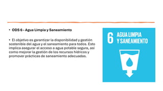 • ODS 6 - Agua Limpia y Saneamiento
• El objetivo es garantizar la disponibilidad y gestión
sostenible del agua y el saneamiento para todos. Esto
implica asegurar el acceso a agua potable segura, así
como mejorar la gestión de los recursos hídricos y
promover prácticas de saneamiento adecuadas.
 