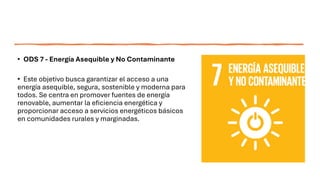 • ODS 7 - Energía Asequible y No Contaminante
• Este objetivo busca garantizar el acceso a una
energía asequible, segura, sostenible y moderna para
todos. Se centra en promover fuentes de energía
renovable, aumentar la eficiencia energética y
proporcionar acceso a servicios energéticos básicos
en comunidades rurales y marginadas.
 