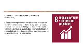 • ODS 8 - Trabajo Decente y Crecimiento
Económico
• El objetivo es promover el crecimiento económico
sostenido, inclusivo y sostenible, así como el trabajo
decente para todos. Esto implica crear empleos de
calidad, promover la igualdad de oportunidades en el
mercado laboral y adoptar políticas que favorezcan el
emprendimiento y la innovación.
 
