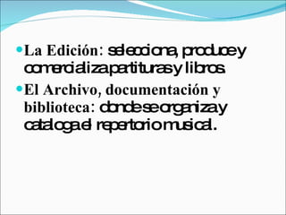 La Edición:  selecciona, produce y comercializa partituras y libros.  El Archivo, documentación y biblioteca:  donde se organiza y cataloga el repertorio musical. 