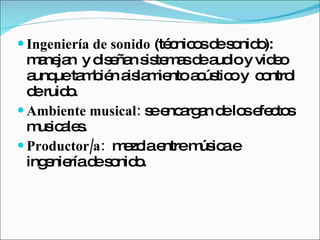 Ingeniería de sonido  (técnicos de sonido): manejan  y diseñan sistemas de audio y video aunque también aislamiento acústico y  control de ruido.  Ambiente musical:  se encargan de los efectos musicales.  Productor/a:   mezcla entre música e ingeniería de sonido.  
