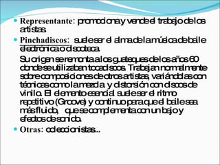 Representante:  promociona y vende el trabajo de los artistas. Pinchadiscos:   suele ser el alma de la música de baile electrónica o discoteca.  Su origen se remonta a los guateques de los años 60 donde se utilizaban tocadiscos. Trabajan normalmente sobre composiciones de otros artistas, variándolas con técnicas como la mezcla  y distorsión con discos de vinilo. El elemento esencial suele ser el ritmo repetitivo (Groove) y continuo para que el baile sea más fluido,  que se complementa con un bajo y efectos de sonido.  Otras:  coleccionistas...  