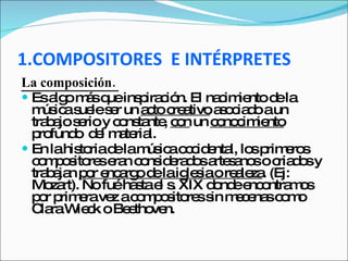 1.COMPOSITORES  E INTÉRPRETES La composición.  Es algo más que inspiración. El nacimiento de la música suele ser un  acto creativo  asociado a un trabajo serio y constante,  con  un  conocimiento  profundo  del material.  En la historia de la música occidental, los primeros compositores eran considerados artesanos o criados y  trabajan  por encargo de la iglesia o realeza . (Ej:  Mozart). No fué hasta el s. XIX donde encontramos por primera vez a compositores sin mecenas como Clara Wieck o Beethoven.  