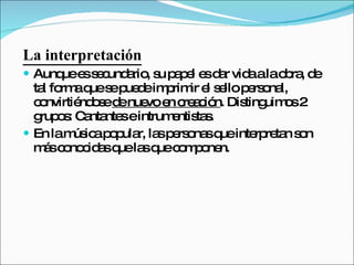 La interpretación Aunque es secundario, su papel es dar vida a la obra, de tal forma que se puede imprimir el sello personal, convirtiéndose  de nuevo en creación . Distinguimos 2 grupos: Cantantes e intrumentistas.  En la música popular, las personas que interpretan son más conocidas que las que componen.  