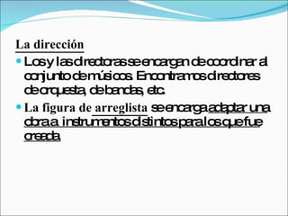 La dirección Los y las directoras se encargan de coordinar al conjunto de músicos. Encontramos directores de orquesta, de bandas, etc.  La figura de  arreglista  se encarga  adaptar una obra a  instrumentos distintos para los que fue creada.   