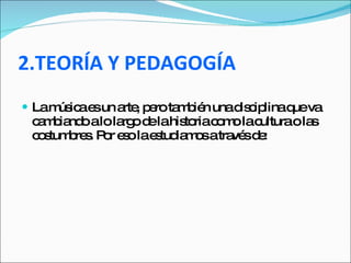 2.TEORÍA Y PEDAGOGÍA La música es un arte, pero también una disciplina que va cambiando a lo largo de la historia como la cultura o las costumbres. Por eso la estudiamos a través de:  