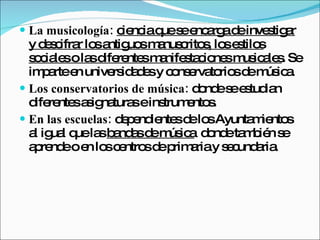La musicología:   ciencia que se encarga de investigar y descifrar los antiguos manuscritos, los estilos sociales o las diferentes manifestaciones musicales . Se imparte en universidades y conservatorios de música.  Los conservatorios de música:  donde se estudian diferentes asignaturas e instrumentos.  En las escuelas:  dependientes de los Ayuntamientos al igual que las  bandas de música   donde también se aprende o en los centros de primaria y secundaria. 